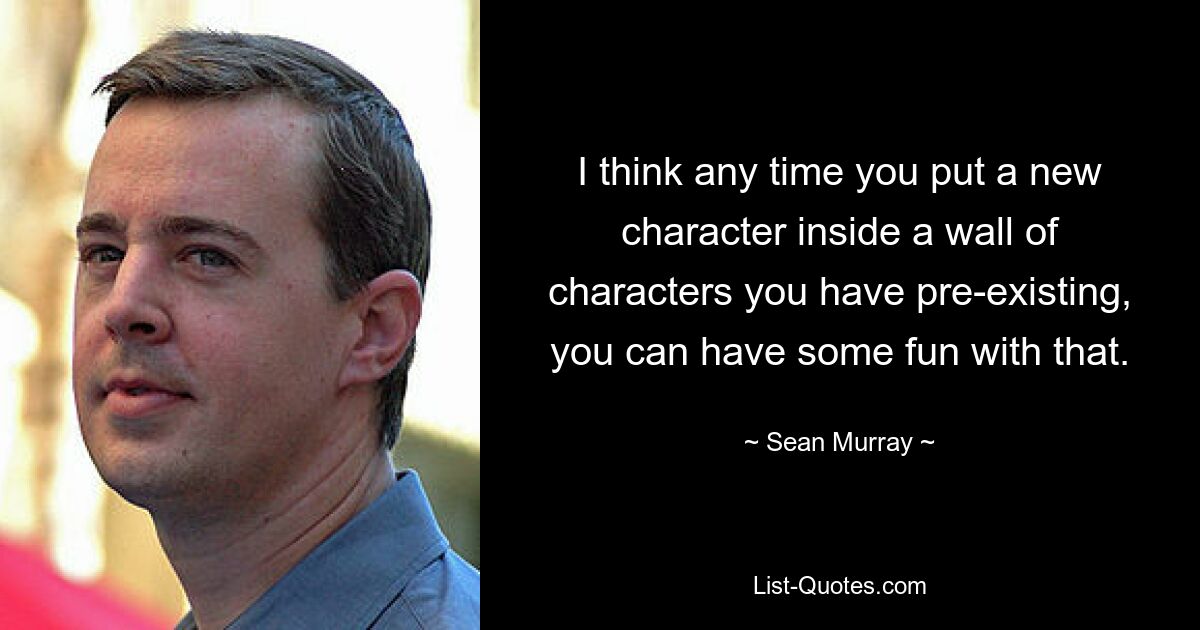 I think any time you put a new character inside a wall of characters you have pre-existing, you can have some fun with that. — © Sean Murray