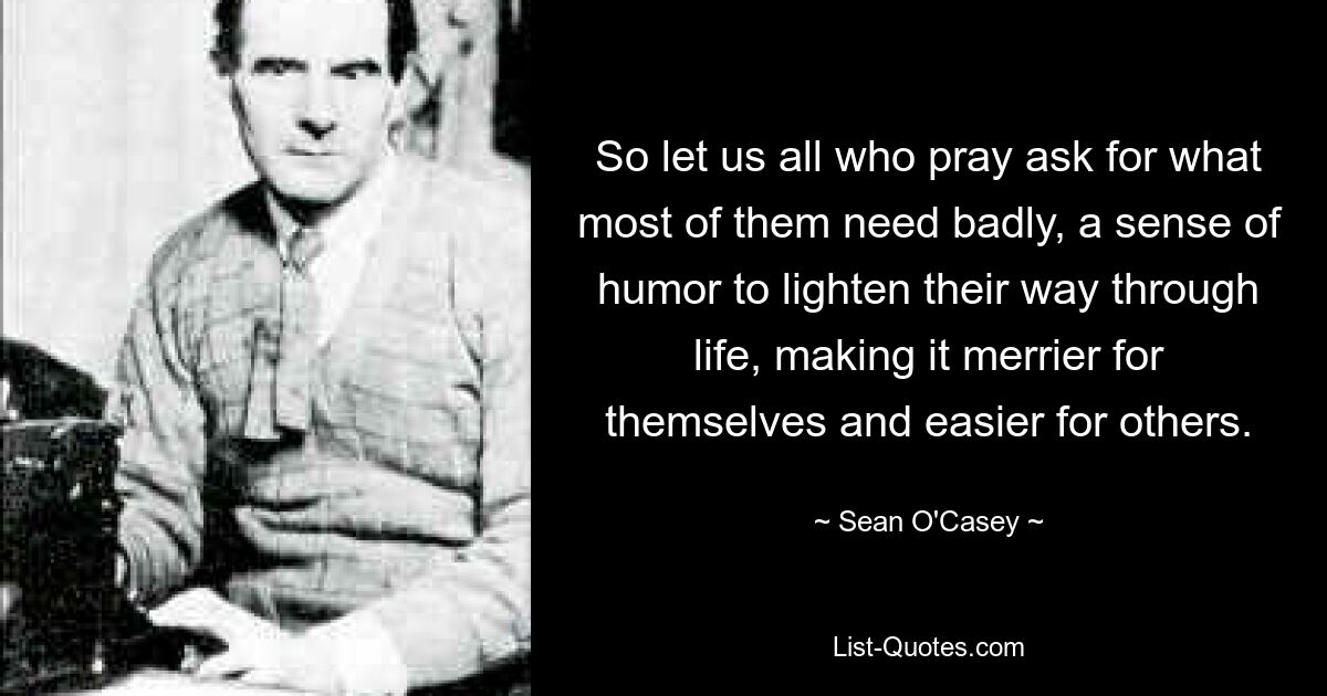 So let us all who pray ask for what most of them need badly, a sense of humor to lighten their way through life, making it merrier for themselves and easier for others. — © Sean O'Casey