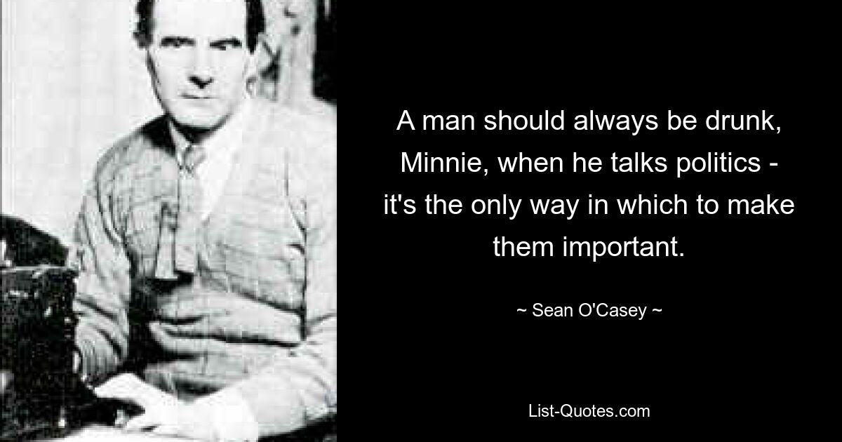 A man should always be drunk, Minnie, when he talks politics - it's the only way in which to make them important. — © Sean O'Casey