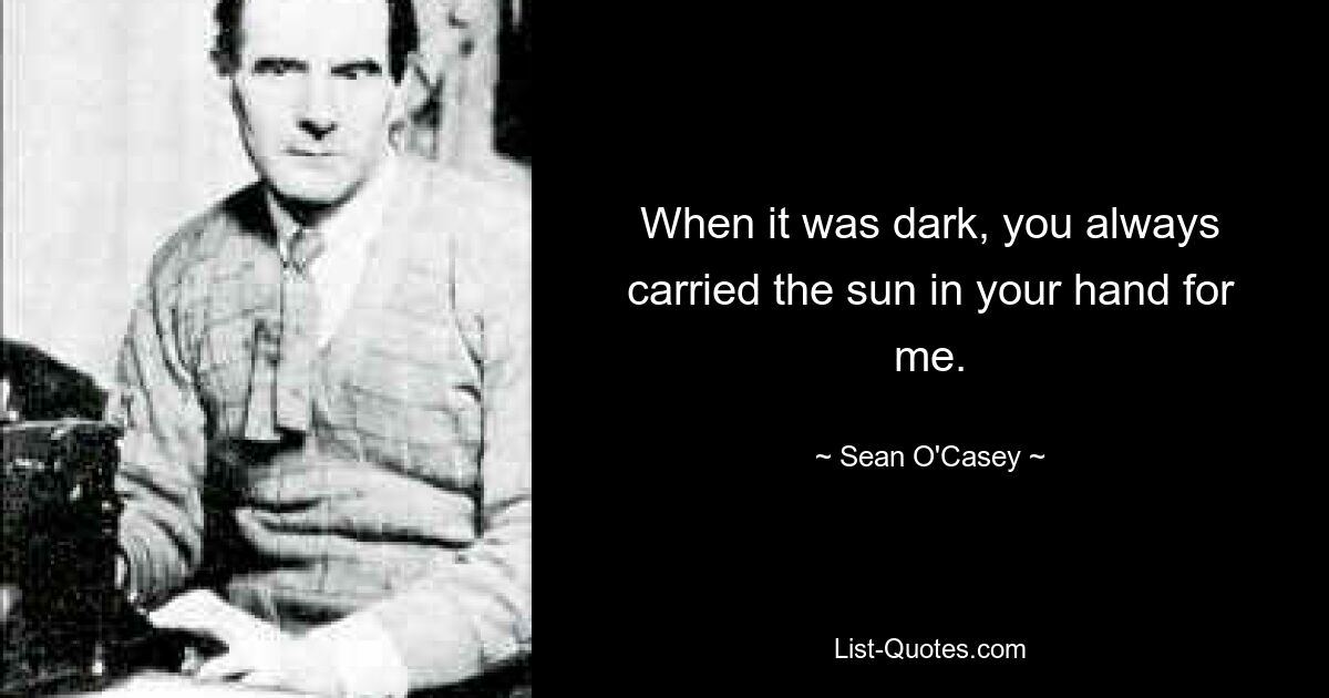 When it was dark, you always carried the sun in your hand for me. — © Sean O'Casey