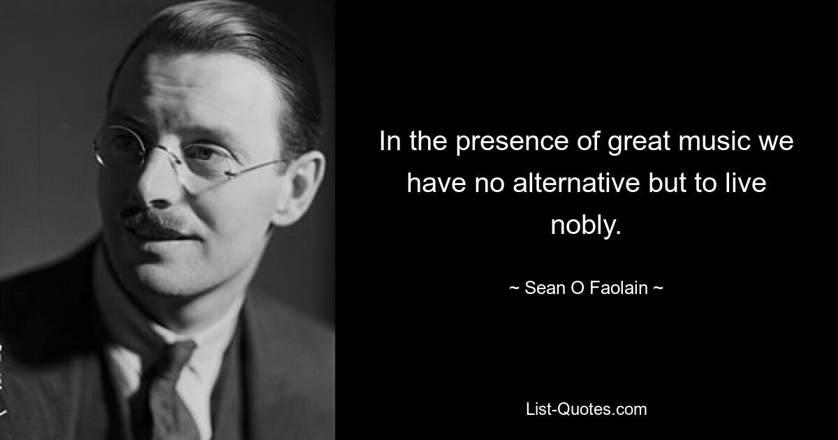 In the presence of great music we have no alternative but to live nobly. — © Sean O Faolain