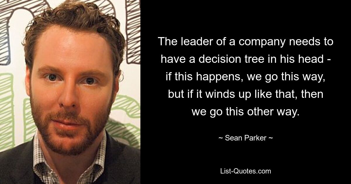 The leader of a company needs to have a decision tree in his head - if this happens, we go this way, but if it winds up like that, then we go this other way. — © Sean Parker