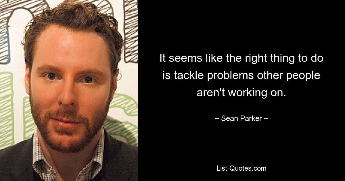 It seems like the right thing to do is tackle problems other people aren't working on. — © Sean Parker