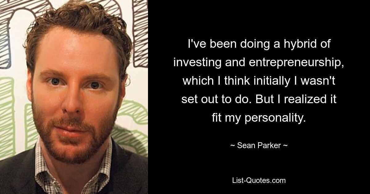 I've been doing a hybrid of investing and entrepreneurship, which I think initially I wasn't set out to do. But I realized it fit my personality. — © Sean Parker