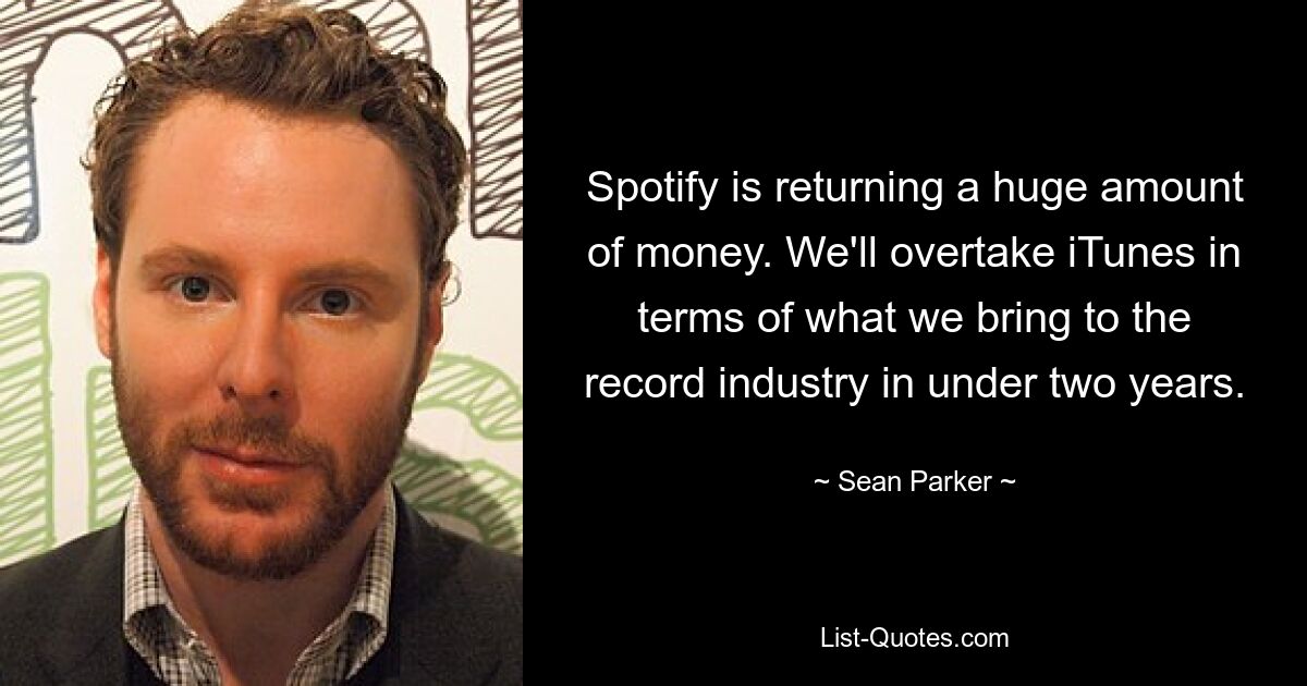 Spotify is returning a huge amount of money. We'll overtake iTunes in terms of what we bring to the record industry in under two years. — © Sean Parker