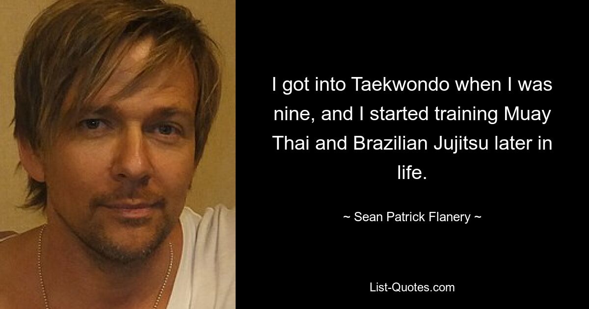 I got into Taekwondo when I was nine, and I started training Muay Thai and Brazilian Jujitsu later in life. — © Sean Patrick Flanery