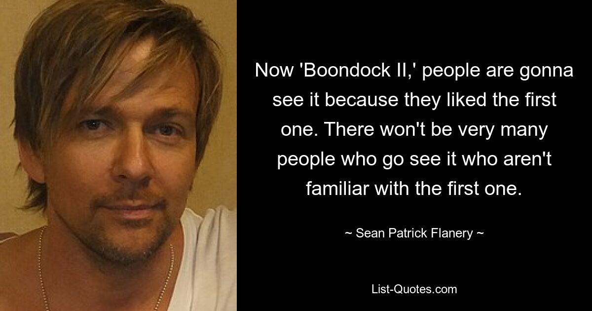 Now 'Boondock II,' people are gonna see it because they liked the first one. There won't be very many people who go see it who aren't familiar with the first one. — © Sean Patrick Flanery