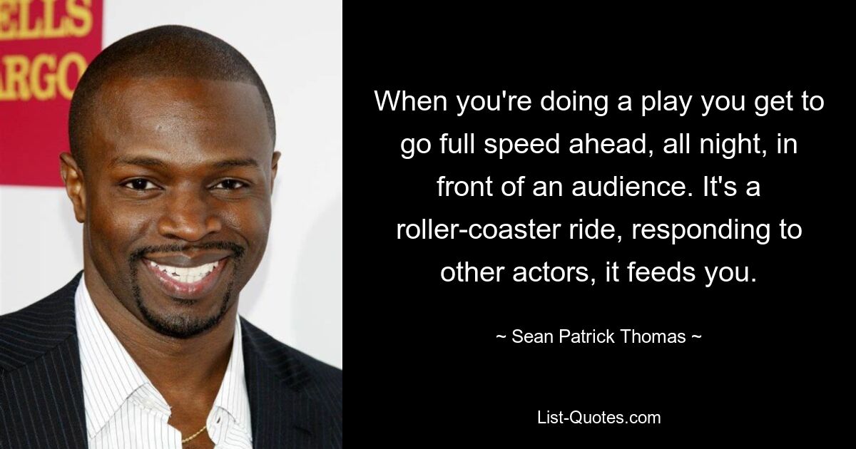 When you're doing a play you get to go full speed ahead, all night, in front of an audience. It's a roller-coaster ride, responding to other actors, it feeds you. — © Sean Patrick Thomas