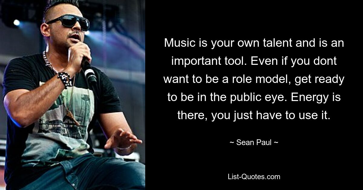 Music is your own talent and is an important tool. Even if you dont want to be a role model, get ready to be in the public eye. Energy is there, you just have to use it. — © Sean Paul