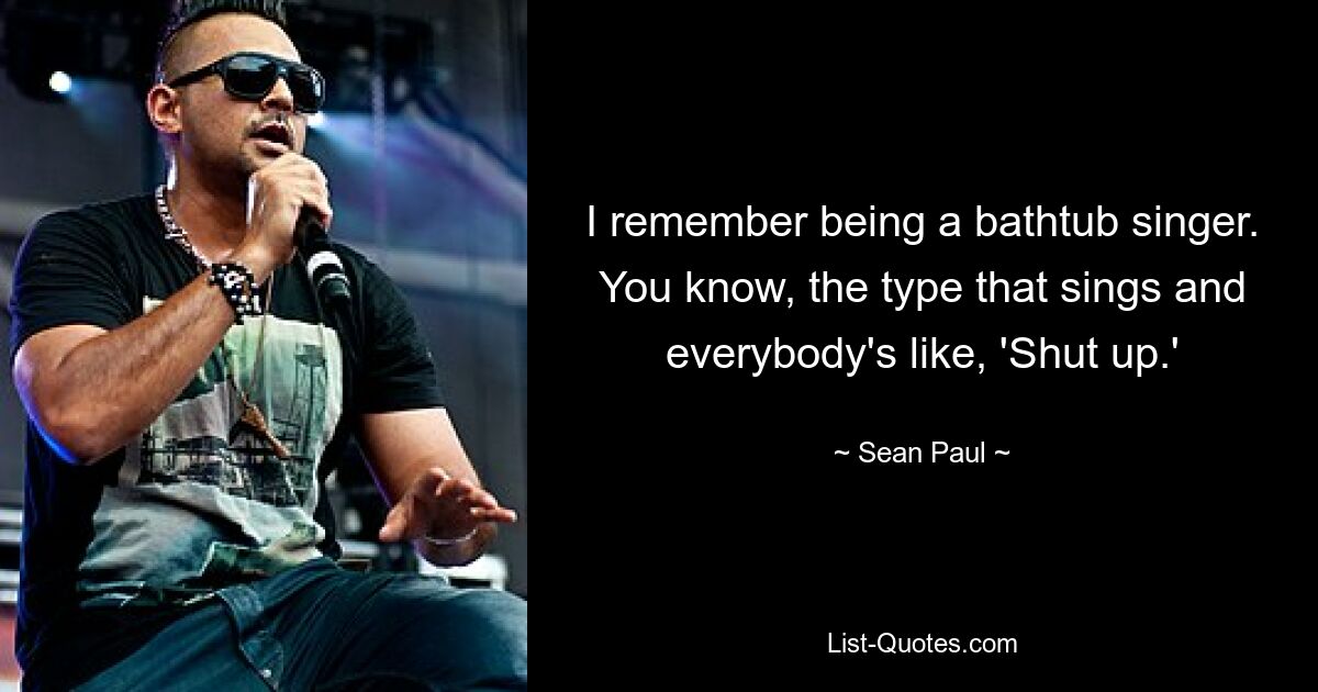 I remember being a bathtub singer. You know, the type that sings and everybody's like, 'Shut up.' — © Sean Paul