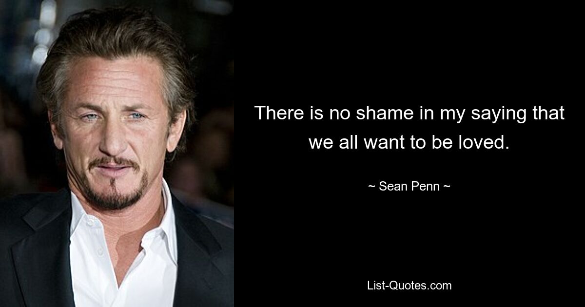 There is no shame in my saying that we all want to be loved. — © Sean Penn