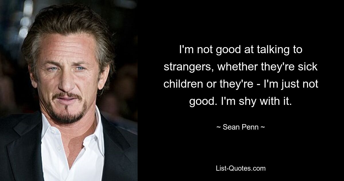 I'm not good at talking to strangers, whether they're sick children or they're - I'm just not good. I'm shy with it. — © Sean Penn