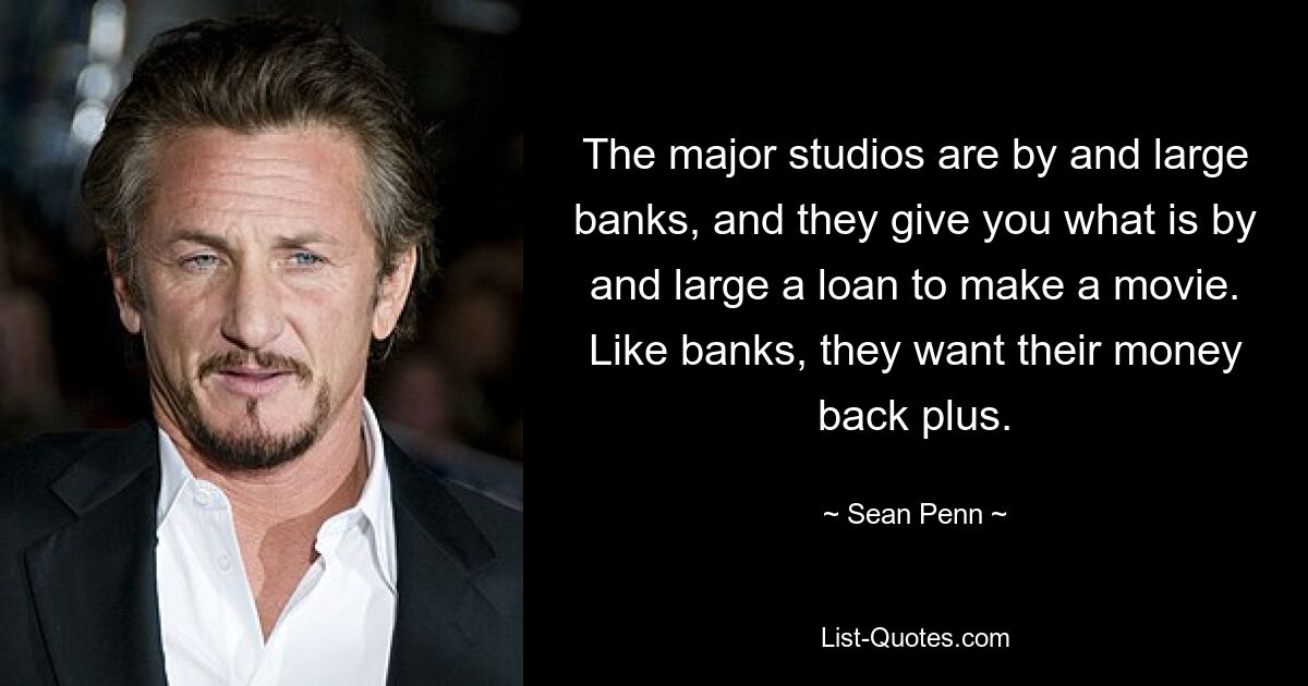 The major studios are by and large banks, and they give you what is by and large a loan to make a movie. Like banks, they want their money back plus. — © Sean Penn