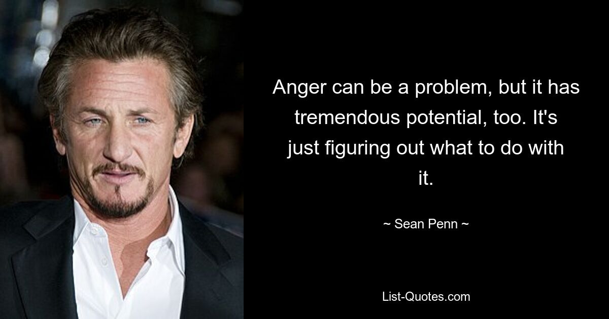 Anger can be a problem, but it has tremendous potential, too. It's just figuring out what to do with it. — © Sean Penn