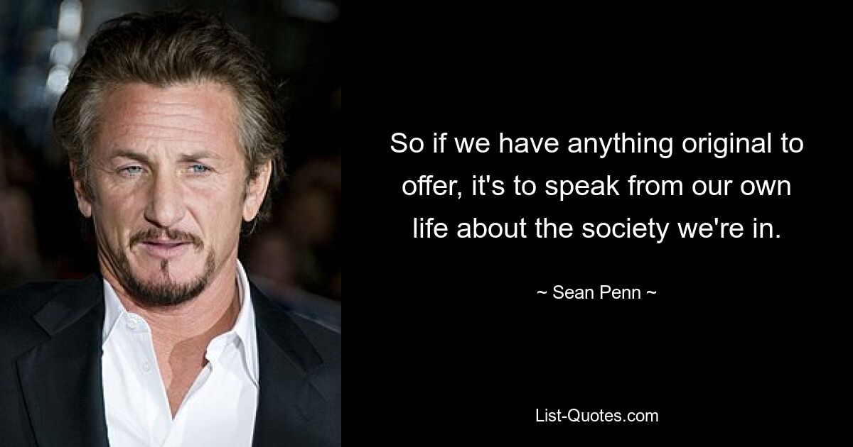 So if we have anything original to offer, it's to speak from our own life about the society we're in. — © Sean Penn