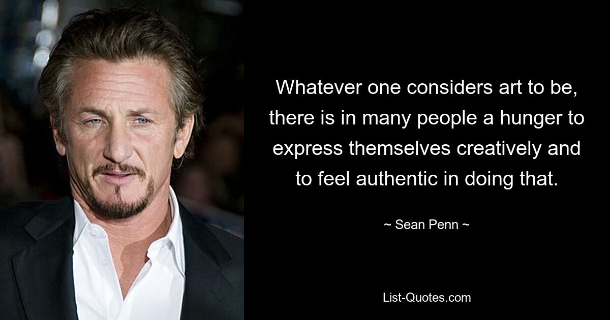 Whatever one considers art to be, there is in many people a hunger to express themselves creatively and to feel authentic in doing that. — © Sean Penn