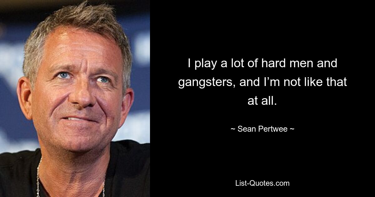 I play a lot of hard men and gangsters, and I’m not like that at all. — © Sean Pertwee