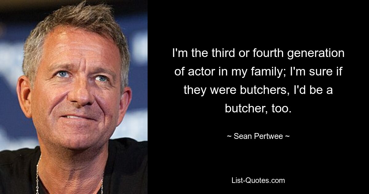 I'm the third or fourth generation of actor in my family; I'm sure if they were butchers, I'd be a butcher, too. — © Sean Pertwee