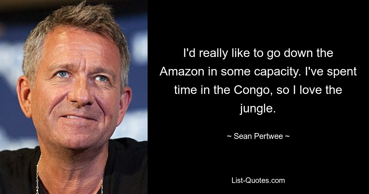 I'd really like to go down the Amazon in some capacity. I've spent time in the Congo, so I love the jungle. — © Sean Pertwee