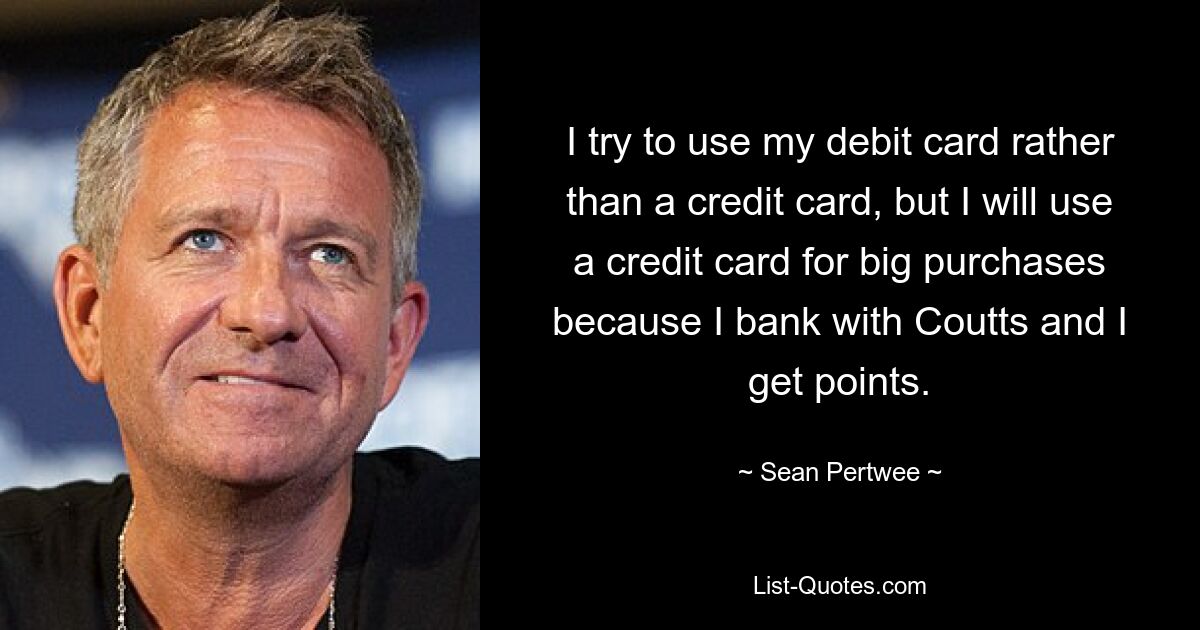 I try to use my debit card rather than a credit card, but I will use a credit card for big purchases because I bank with Coutts and I get points. — © Sean Pertwee