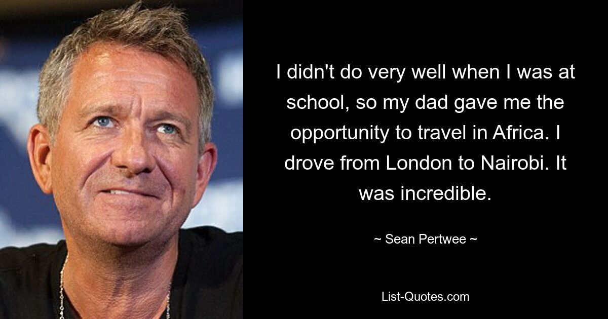 I didn't do very well when I was at school, so my dad gave me the opportunity to travel in Africa. I drove from London to Nairobi. It was incredible. — © Sean Pertwee