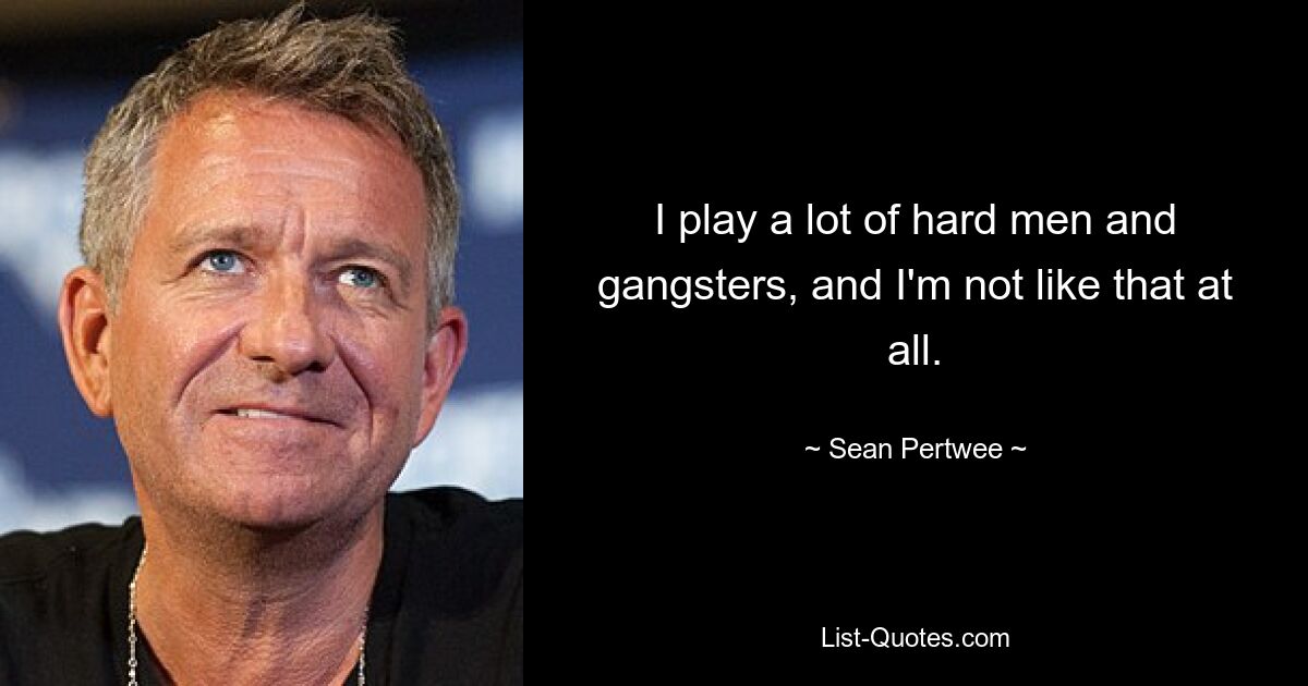 I play a lot of hard men and gangsters, and I'm not like that at all. — © Sean Pertwee