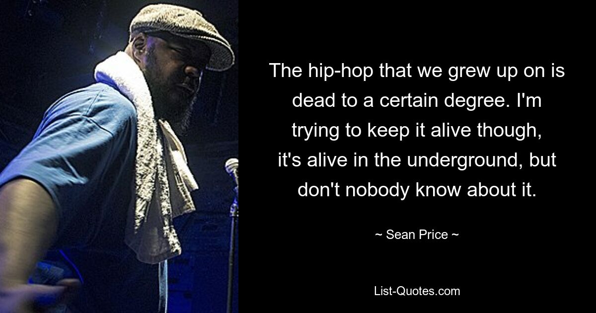 The hip-hop that we grew up on is dead to a certain degree. I'm trying to keep it alive though, it's alive in the underground, but don't nobody know about it. — © Sean Price