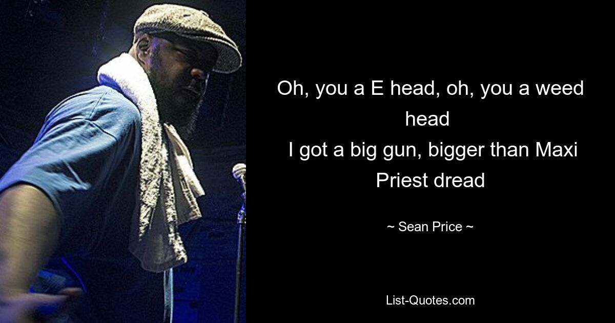 Oh, you a E head, oh, you a weed head 
 I got a big gun, bigger than Maxi Priest dread — © Sean Price