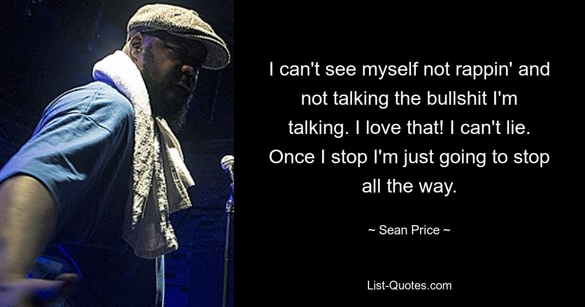 I can't see myself not rappin' and not talking the bullshit I'm talking. I love that! I can't lie. Once I stop I'm just going to stop all the way. — © Sean Price