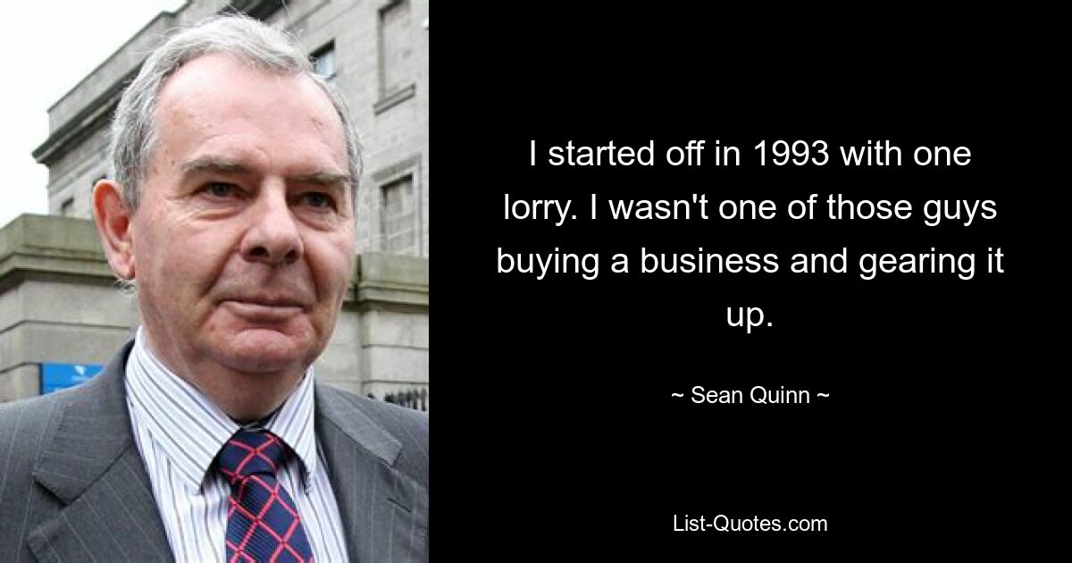 I started off in 1993 with one lorry. I wasn't one of those guys buying a business and gearing it up. — © Sean Quinn