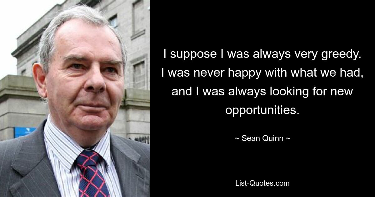 I suppose I was always very greedy. I was never happy with what we had, and I was always looking for new opportunities. — © Sean Quinn