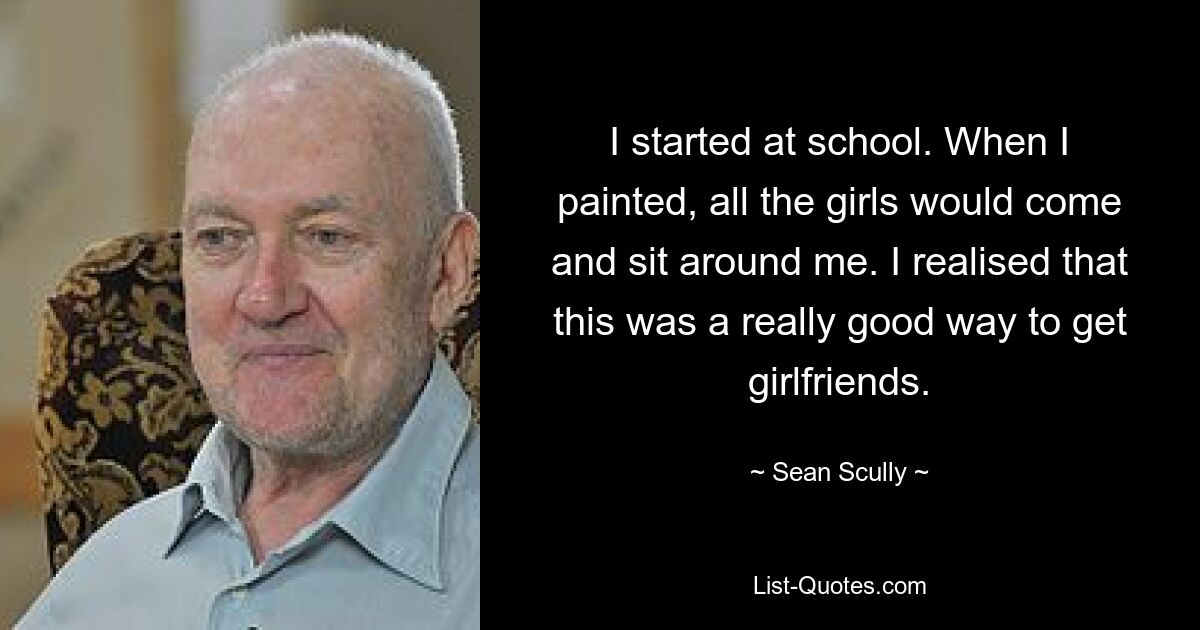 I started at school. When I painted, all the girls would come and sit around me. I realised that this was a really good way to get girlfriends. — © Sean Scully