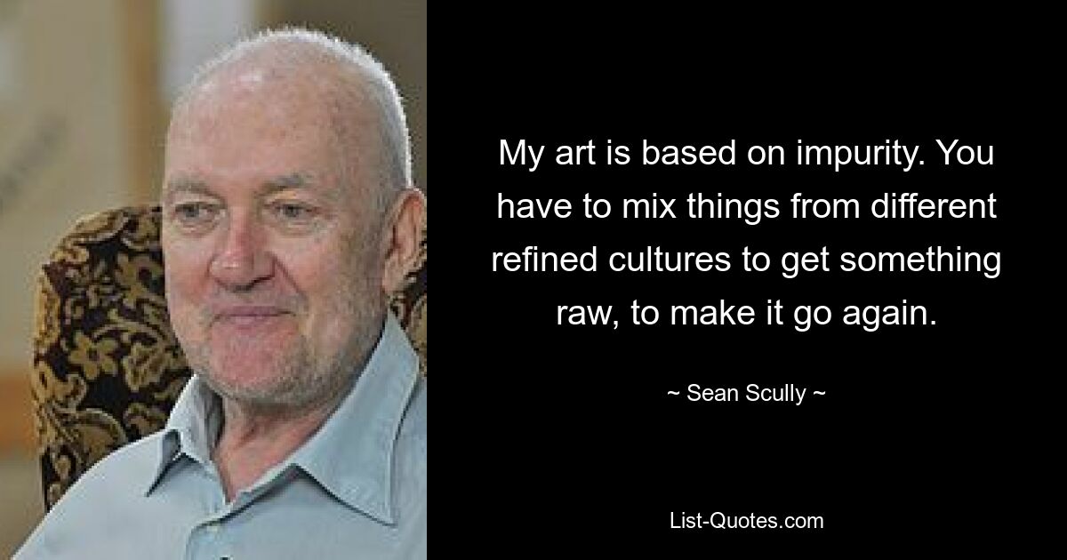 My art is based on impurity. You have to mix things from different refined cultures to get something raw, to make it go again. — © Sean Scully