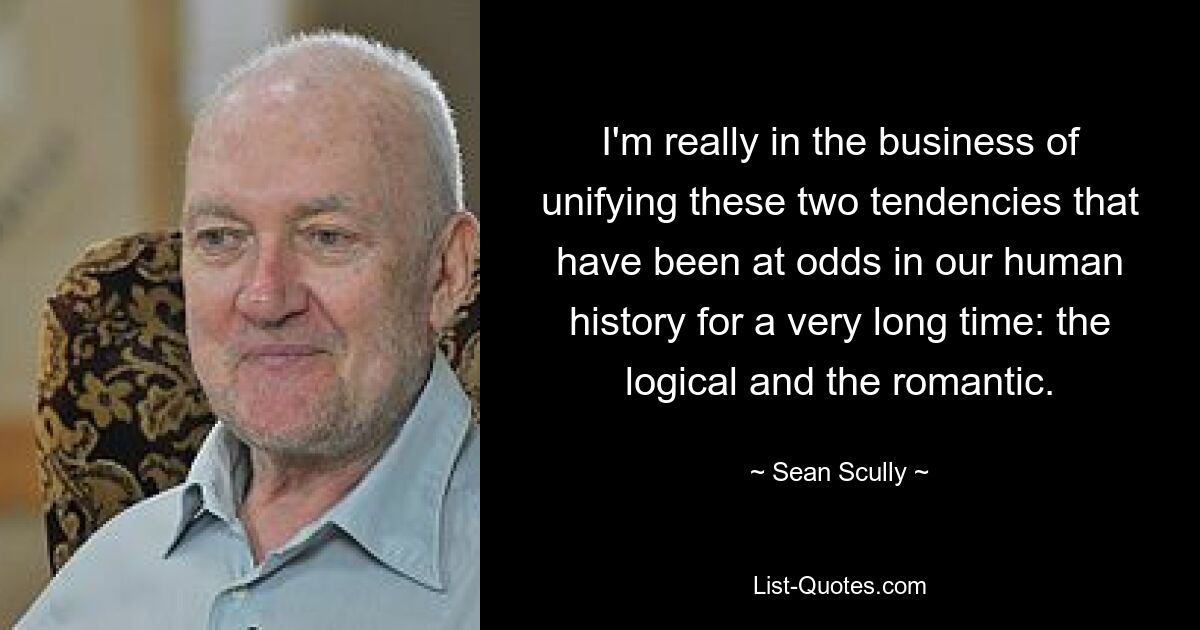 I'm really in the business of unifying these two tendencies that have been at odds in our human history for a very long time: the logical and the romantic. — © Sean Scully