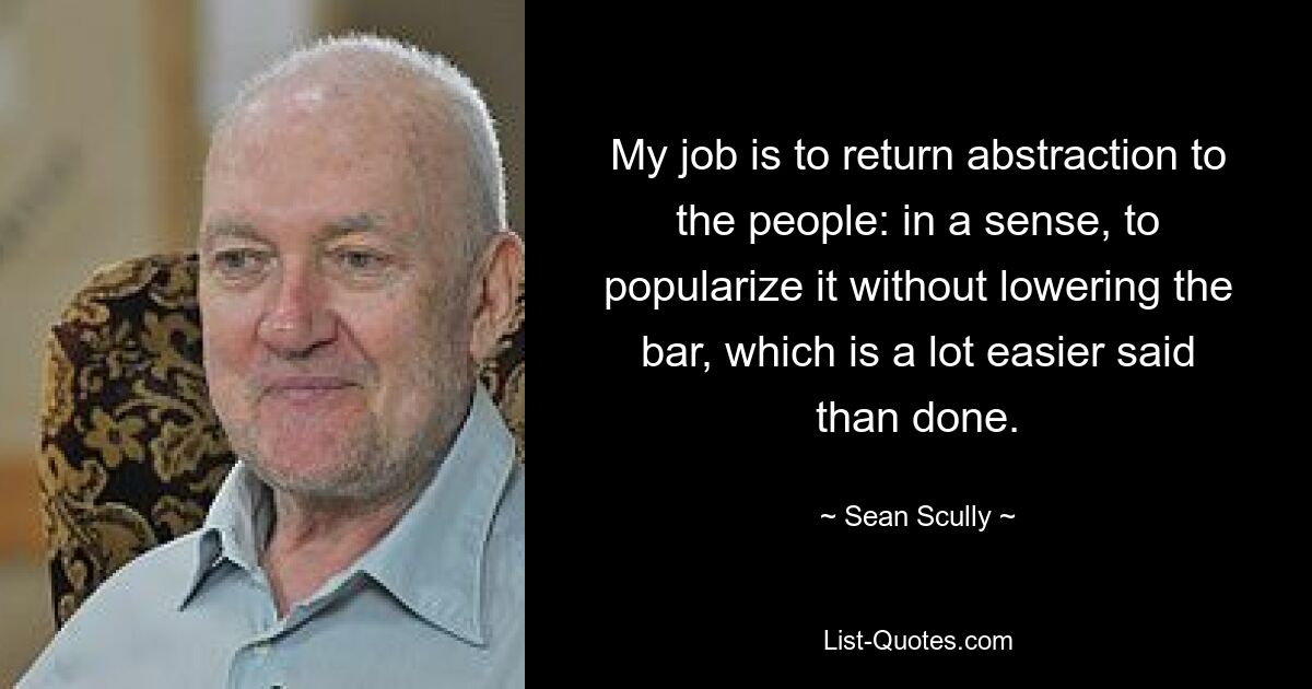 My job is to return abstraction to the people: in a sense, to popularize it without lowering the bar, which is a lot easier said than done. — © Sean Scully