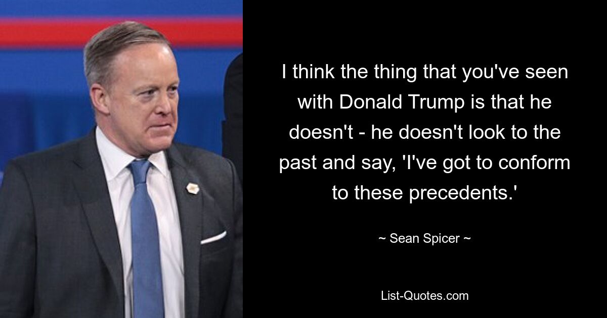 I think the thing that you've seen with Donald Trump is that he doesn't - he doesn't look to the past and say, 'I've got to conform to these precedents.' — © Sean Spicer