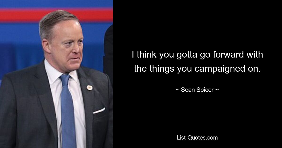 I think you gotta go forward with the things you campaigned on. — © Sean Spicer