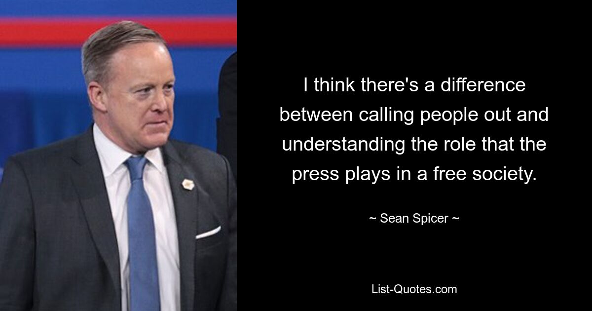 I think there's a difference between calling people out and understanding the role that the press plays in a free society. — © Sean Spicer