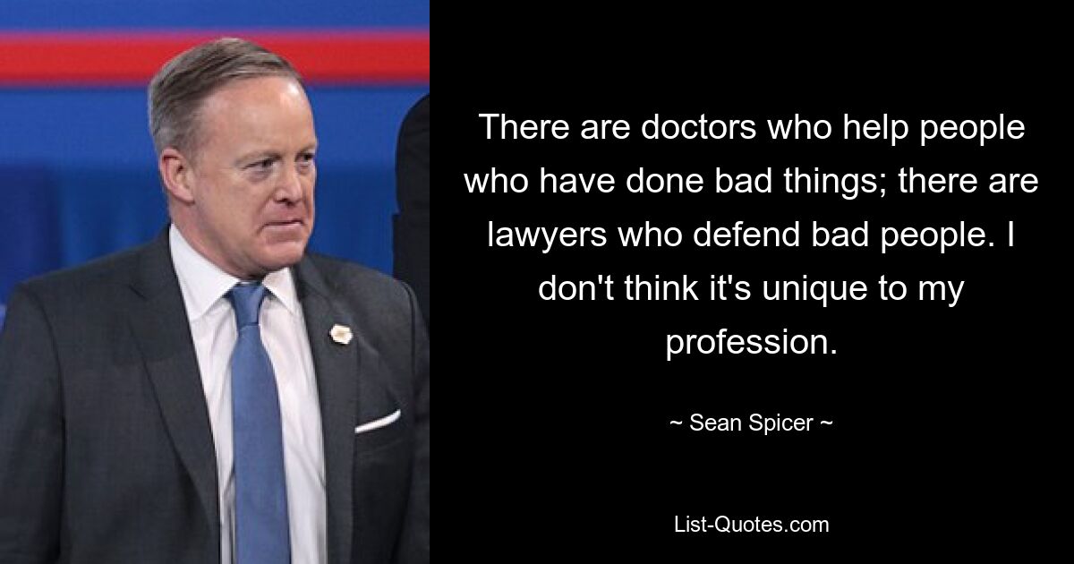 There are doctors who help people who have done bad things; there are lawyers who defend bad people. I don't think it's unique to my profession. — © Sean Spicer