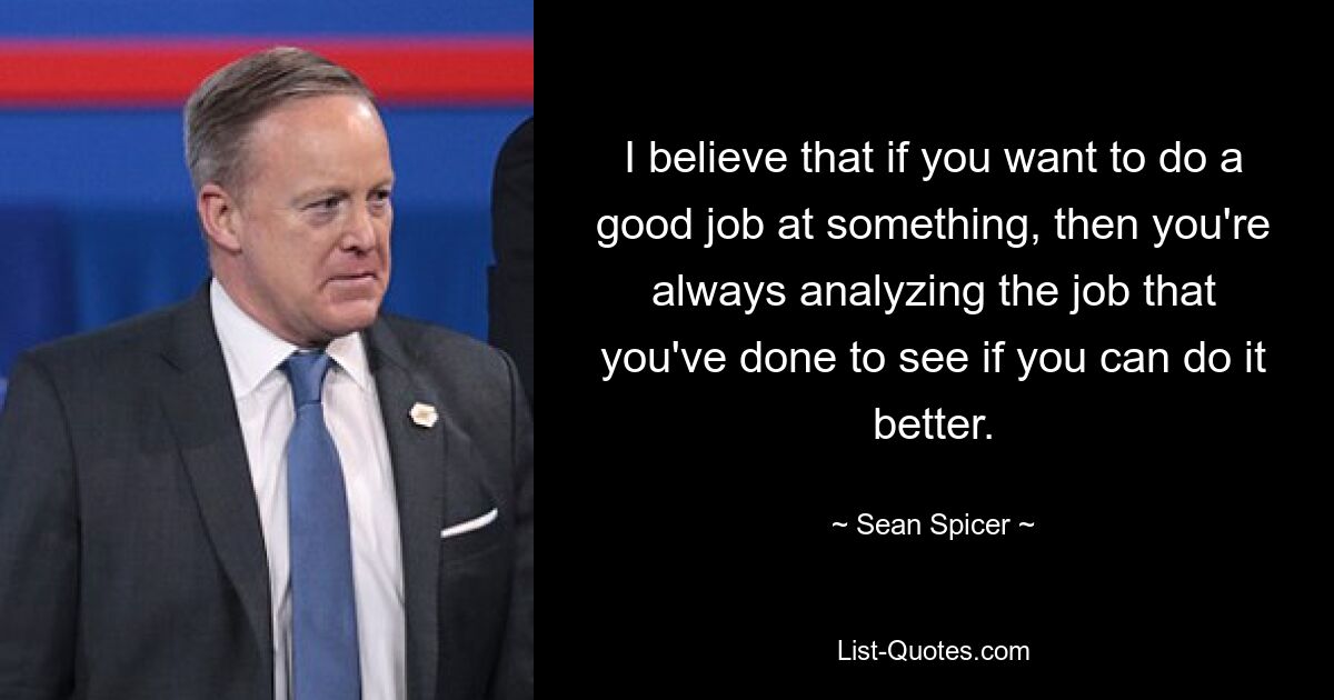 I believe that if you want to do a good job at something, then you're always analyzing the job that you've done to see if you can do it better. — © Sean Spicer