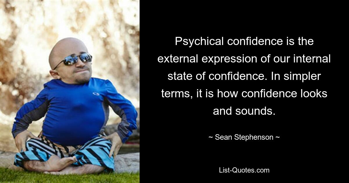 Psychical confidence is the external expression of our internal state of confidence. In simpler terms, it is how confidence looks and sounds. — © Sean Stephenson