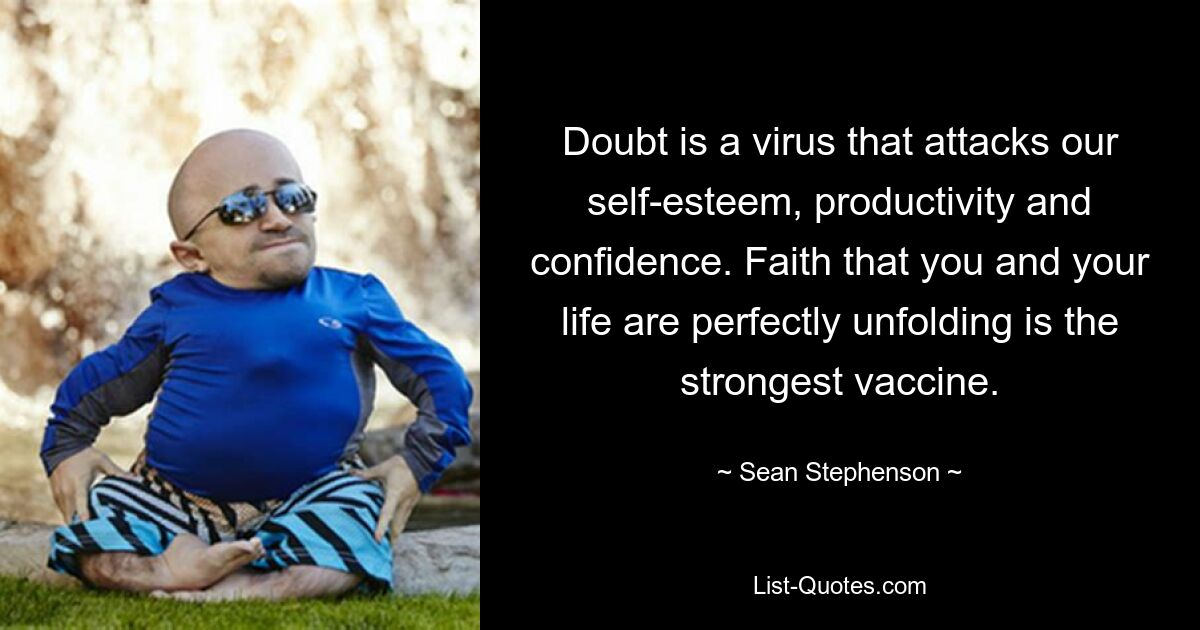 Doubt is a virus that attacks our self-esteem, productivity and confidence. Faith that you and your life are perfectly unfolding is the strongest vaccine. — © Sean Stephenson