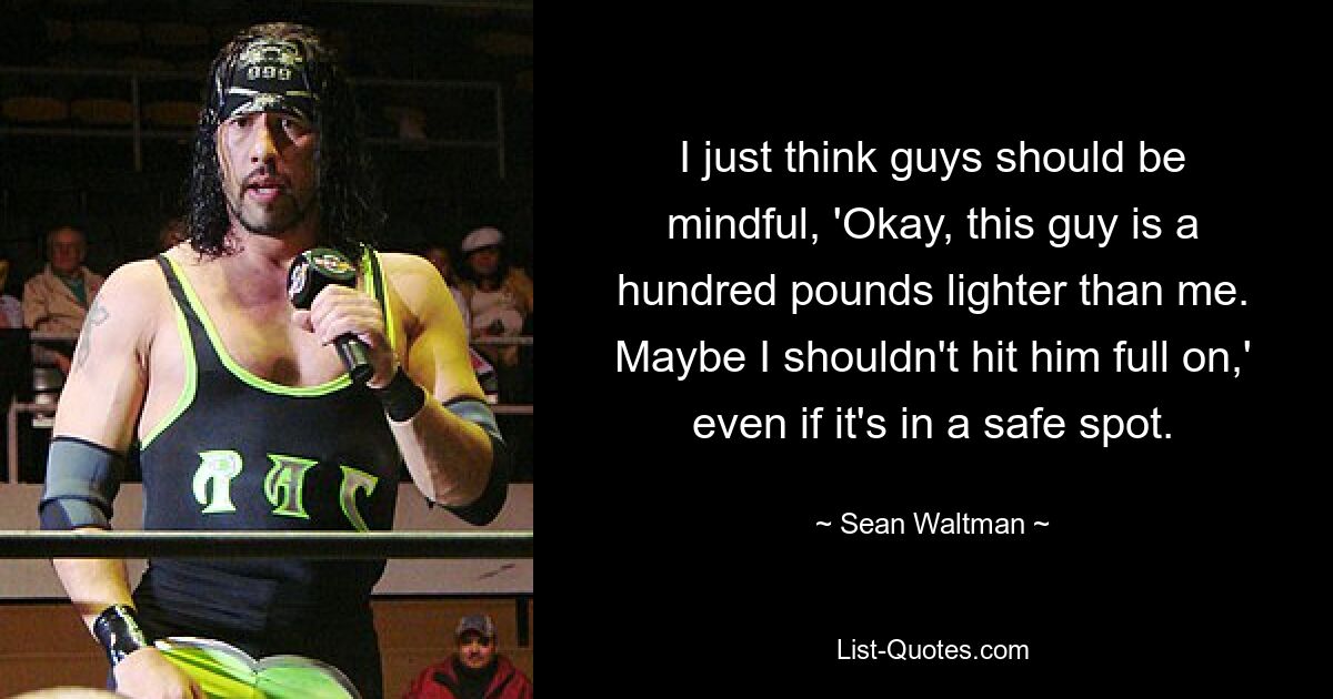 I just think guys should be mindful, 'Okay, this guy is a hundred pounds lighter than me. Maybe I shouldn't hit him full on,' even if it's in a safe spot. — © Sean Waltman