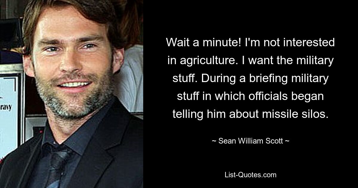 Wait a minute! I'm not interested in agriculture. I want the military stuff. During a briefing military stuff in which officials began telling him about missile silos. — © Sean William Scott