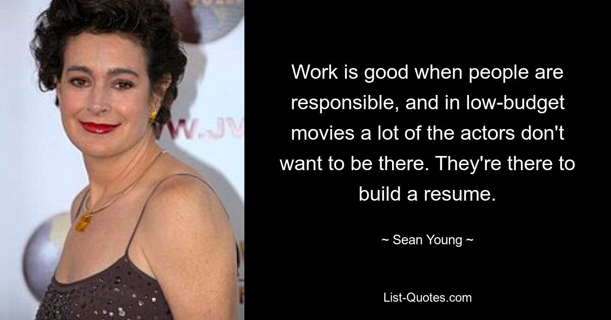 Work is good when people are responsible, and in low-budget movies a lot of the actors don't want to be there. They're there to build a resume. — © Sean Young