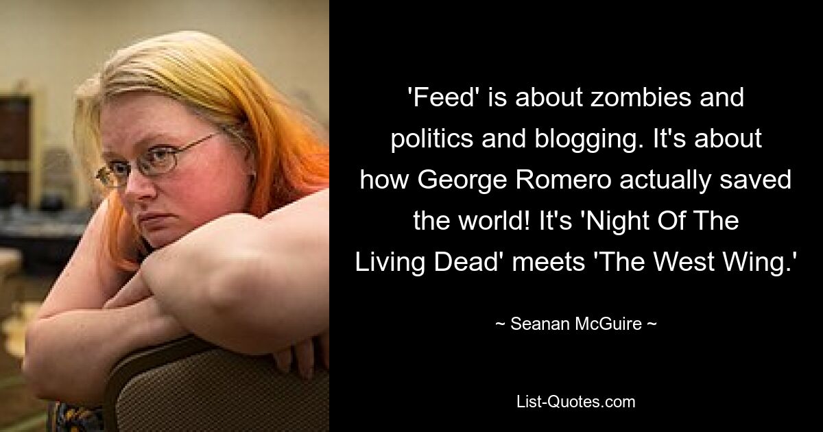 'Feed' is about zombies and politics and blogging. It's about how George Romero actually saved the world! It's 'Night Of The Living Dead' meets 'The West Wing.' — © Seanan McGuire