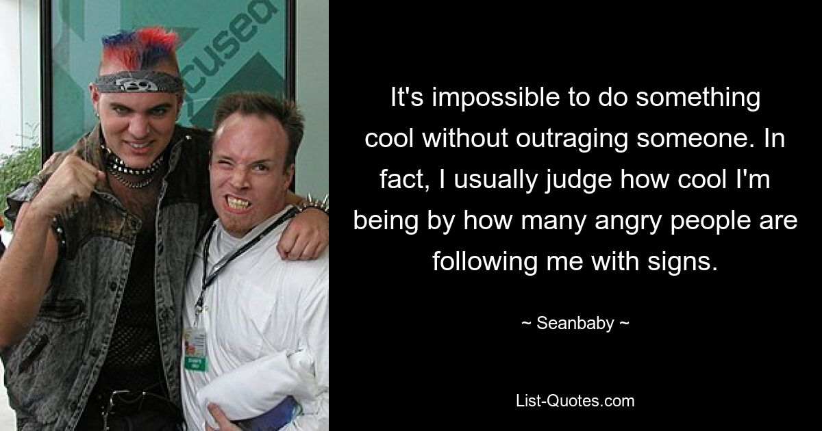 It's impossible to do something cool without outraging someone. In fact, I usually judge how cool I'm being by how many angry people are following me with signs. — © Seanbaby