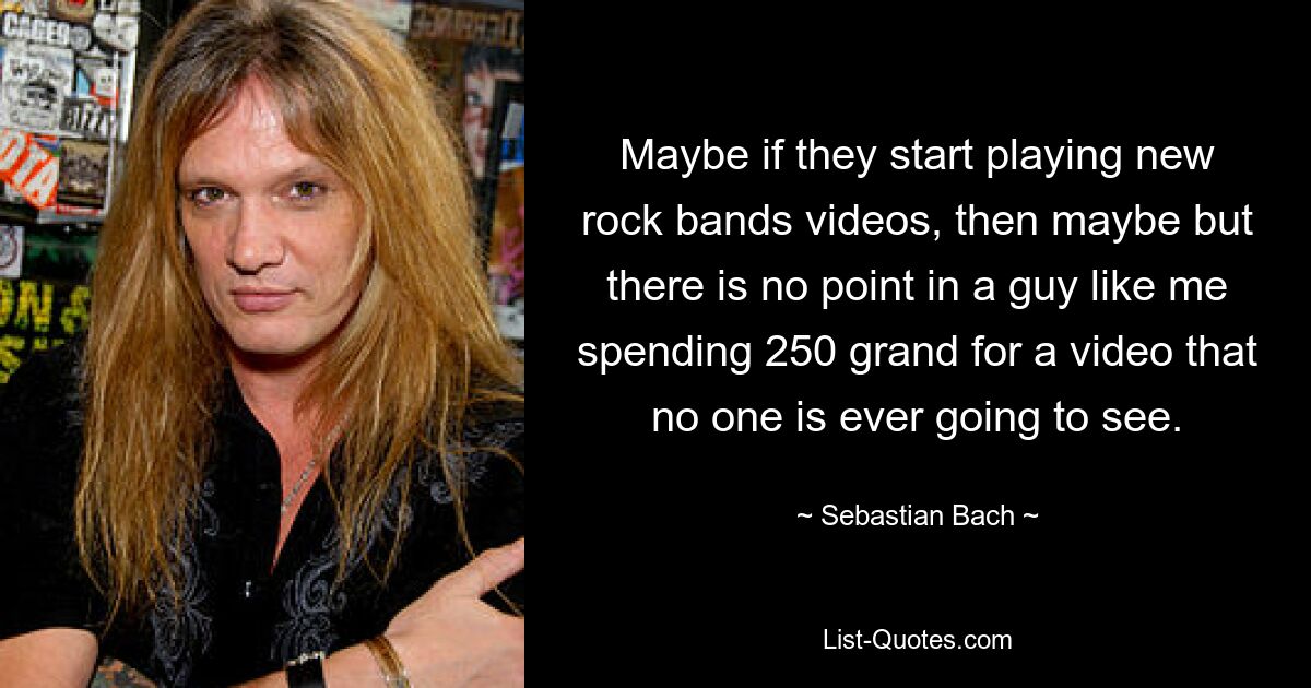 Maybe if they start playing new rock bands videos, then maybe but there is no point in a guy like me spending 250 grand for a video that no one is ever going to see. — © Sebastian Bach