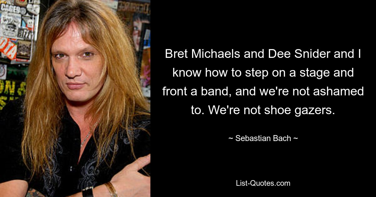 Bret Michaels and Dee Snider and I know how to step on a stage and front a band, and we're not ashamed to. We're not shoe gazers. — © Sebastian Bach