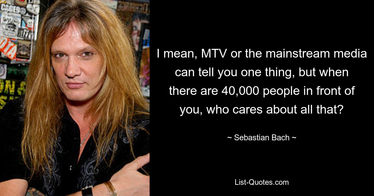 I mean, MTV or the mainstream media can tell you one thing, but when there are 40,000 people in front of you, who cares about all that? — © Sebastian Bach